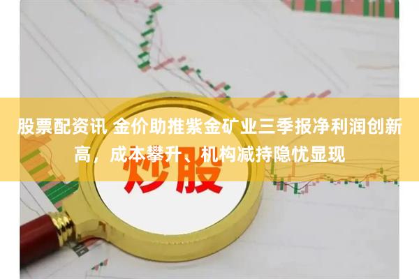 股票配资讯 金价助推紫金矿业三季报净利润创新高，成本攀升、机构减持隐忧显现