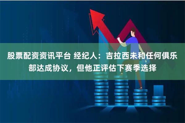 股票配资资讯平台 经纪人：吉拉西未和任何俱乐部达成协议，但他正评估下赛季选择