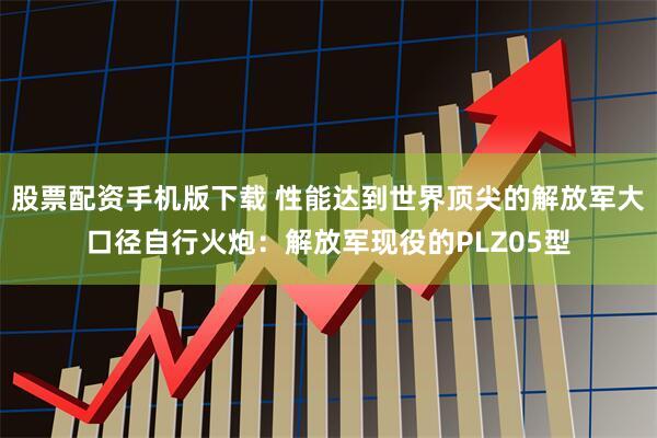 股票配资手机版下载 性能达到世界顶尖的解放军大口径自行火炮：解放军现役的PLZ05型