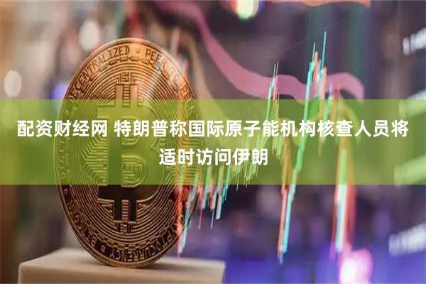 配资财经网 特朗普称国际原子能机构核查人员将适时访问伊朗