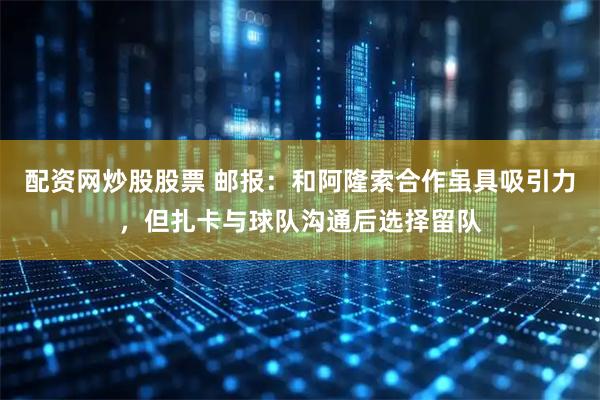 配资网炒股股票 邮报：和阿隆索合作虽具吸引力，但扎卡与球队沟通后选择留队