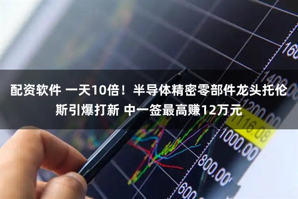 配资软件 一天10倍！半导体精密零部件龙头托伦斯引爆打新 中一签最高赚12万元