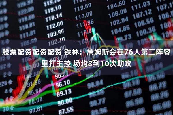 股票配资配资配资 铁林：詹姆斯会在76人第二阵容里打主控 场均8到10次助攻