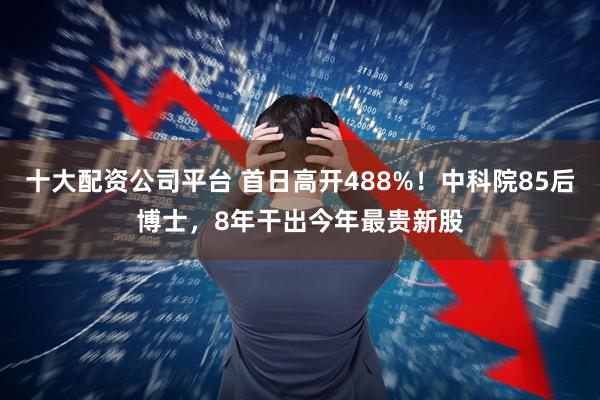 十大配资公司平台 首日高开488%！中科院85后博士，8年干出今年最贵新股